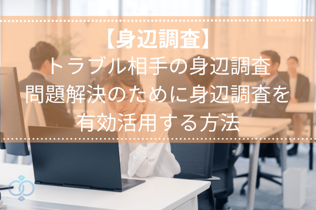 【身辺調査】トラブル相手の身辺調査で問題を解決するために調査を有効活用する方法