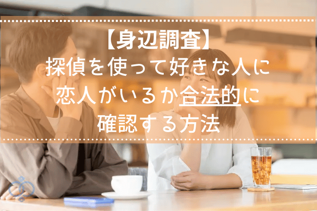 【身辺調査】探偵を使って好きな人に恋人がいるのか合法的に確認する方法